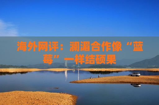 海外网评：澜湄合作像“蓝莓”一样结硕果
