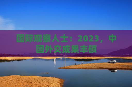 国际观察人士：2023，中国外交成果丰硕
