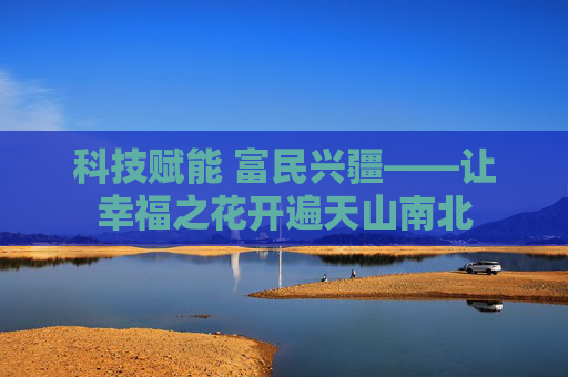 科技赋能 富民兴疆——让幸福之花开遍天山南北