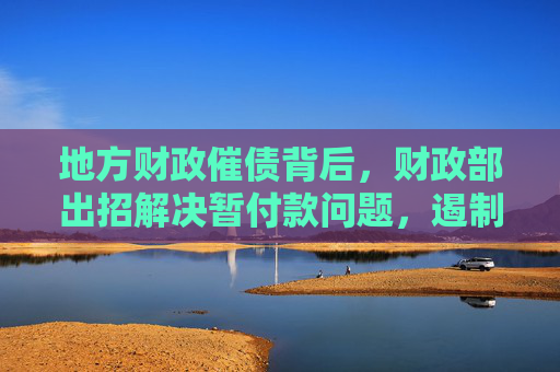 地方财政催债背后，财政部出招解决暂付款问题，遏制攀升势头
