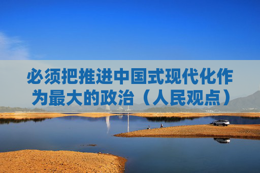 必须把推进中国式现代化作为最大的政治（人民观点）