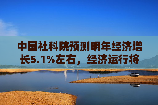 中国社科院预测明年经济增长5.1%左右，经济运行将整体好转
