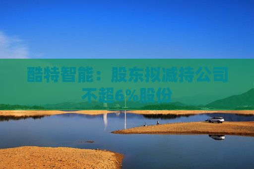 酷特智能：股东拟减持公司不超6%股份