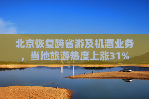 北京恢复跨省游及机酒业务，当地旅游热度上涨31%