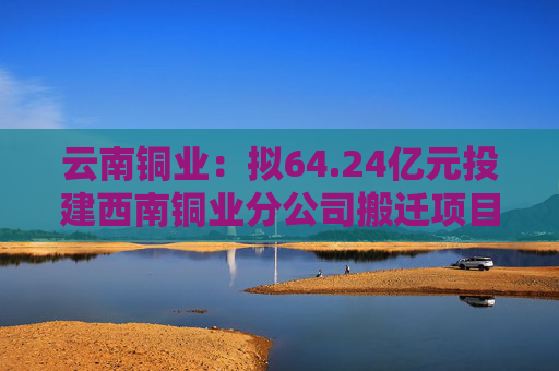 云南铜业：拟64.24亿元投建西南铜业分公司搬迁项目