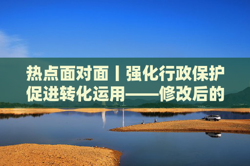 热点面对面丨强化行政保护促进转化运用——修改后的专利法实施细则看点解析
