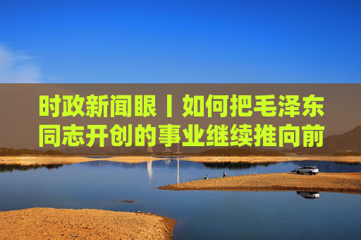 时政新闻眼丨如何把毛泽东同志开创的事业继续推向前进，习近平提出这些明确要求