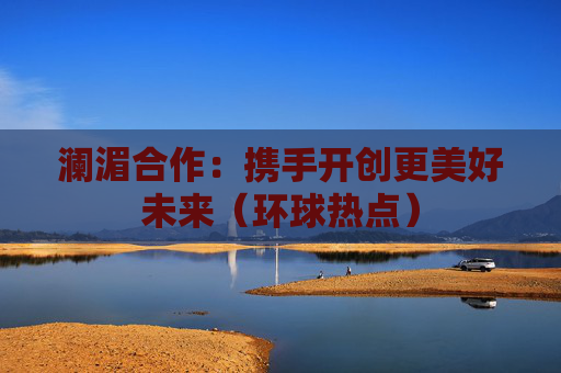 澜湄合作：携手开创更美好未来（环球热点）