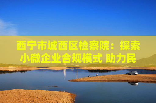 西宁市城西区检察院：探索小微企业合规模式 助力民营企业健康发展