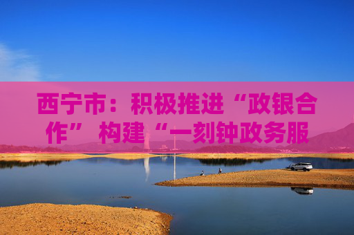 西宁市：积极推进“政银合作” 构建“一刻钟政务服务圈”