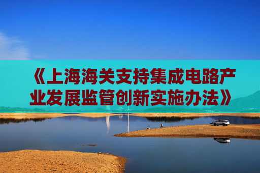 《上海海关支持集成电路产业发展监管创新实施办法》发布