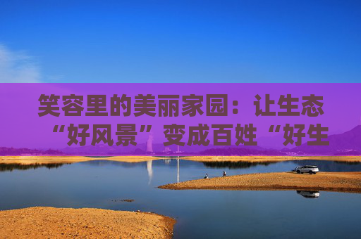 笑容里的美丽家园：让生态“好风景”变成百姓“好生活”
