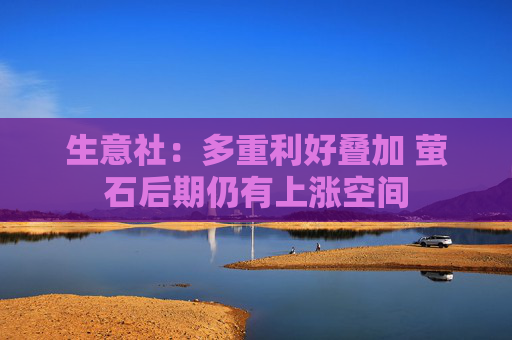 生意社：多重利好叠加 萤石后期仍有上涨空间