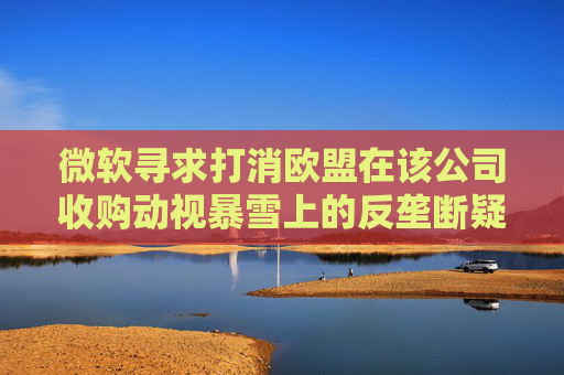微软寻求打消欧盟在该公司收购动视暴雪上的反垄断疑虑