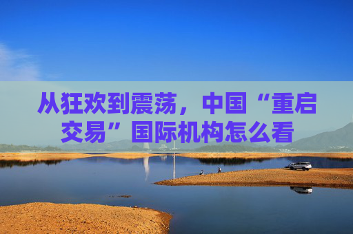 从狂欢到震荡，中国“重启交易”国际机构怎么看