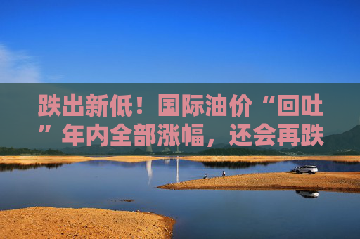 跌出新低！国际油价“回吐”年内全部涨幅，还会再跌吗