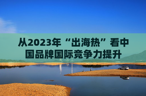 从2023年“出海热”看中国品牌国际竞争力提升