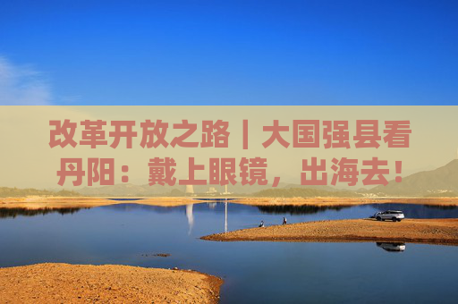 改革开放之路｜大国强县看丹阳：戴上眼镜，出海去！