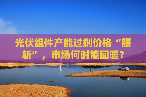 光伏组件产能过剩价格“腰斩”，市场何时能回暖？