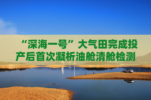 “深海一号”大气田完成投产后首次凝析油舱清舱检测作业