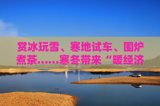 赏冰玩雪、寒地试车、围炉煮茶……寒冬带来“暖经济”