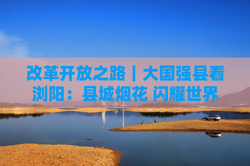 改革开放之路｜大国强县看浏阳：县城烟花 闪耀世界