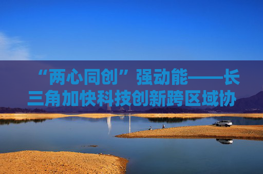 “两心同创”强动能——长三角加快科技创新跨区域协同观察