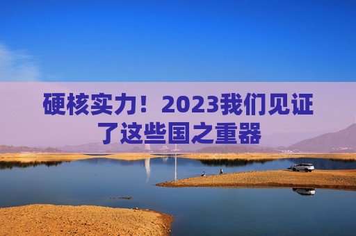 硬核实力！2023我们见证了这些国之重器