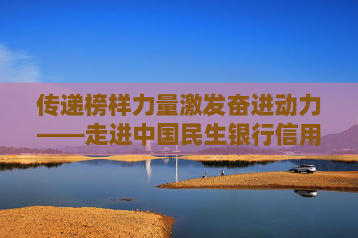 传递榜样力量激发奋进动力——走进中国民生银行信用卡中心“民生故事会”