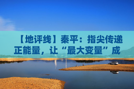【地评线】秦平：指尖传递正能量，让“最大变量”成为“最大增量”