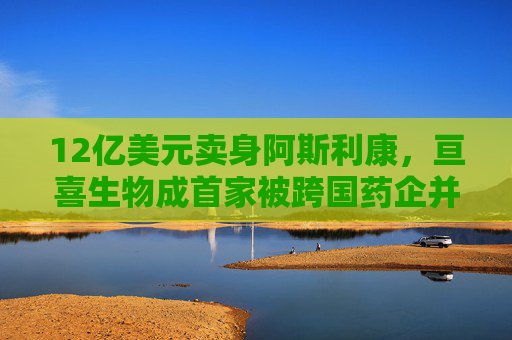 12亿美元卖身阿斯利康，亘喜生物成首家被跨国药企并购的中国生物科技企业