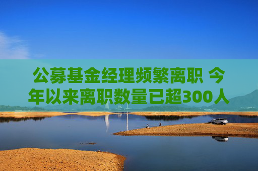 公募基金经理频繁离职 今年以来离职数量已超300人