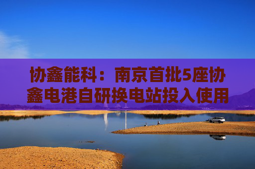 协鑫能科：南京首批5座协鑫电港自研换电站投入使用