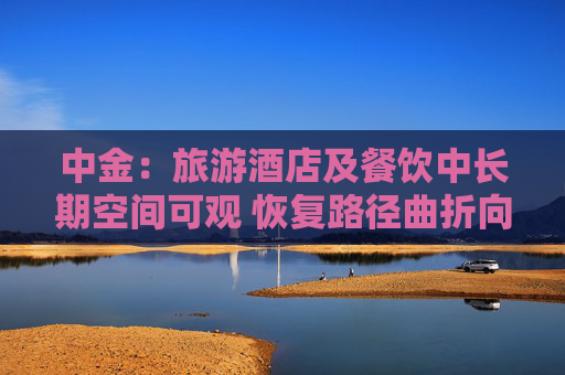 中金：旅游酒店及餐饮中长期空间可观 恢复路径曲折向好