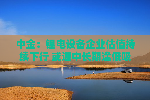 中金：锂电设备企业估值持续下行 或迎中长期逢低吸纳机遇