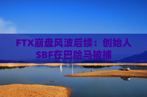 FTX崩盘风波后续：创始人SBF在巴哈马被捕