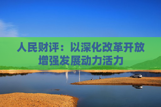人民财评：以深化改革开放增强发展动力活力