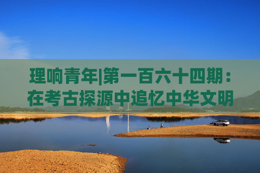 理响青年|第一百六十四期：在考古探源中追忆中华文明