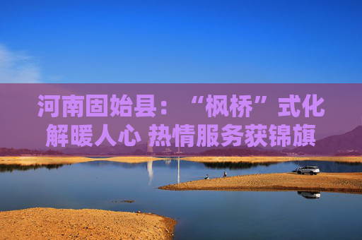 河南固始县：“枫桥”式化解暖人心 热情服务获锦旗