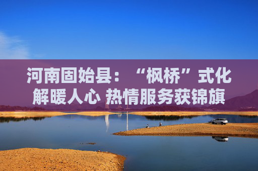 河南固始县：“枫桥”式化解暖人心 热情服务获锦旗
