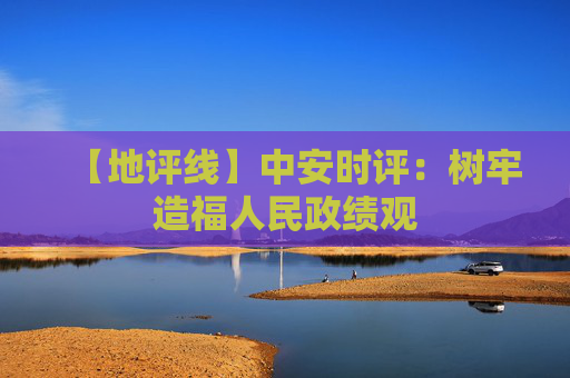 【地评线】中安时评：树牢造福人民政绩观