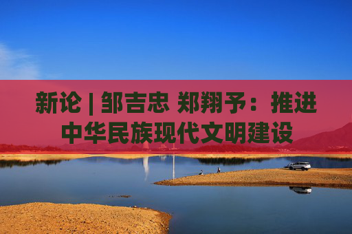 新论 | 邹吉忠 郑翔予：推进中华民族现代文明建设