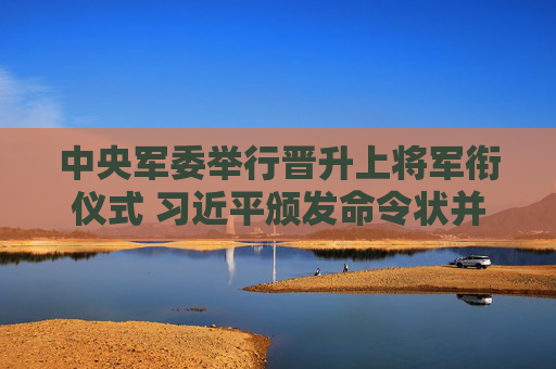中央军委举行晋升上将军衔仪式 习近平颁发命令状并向晋衔的军官表示祝贺