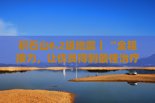 积石山6.2级地震丨“全程接力，让伤员得到最佳治疗”——地震伤员救治侧记