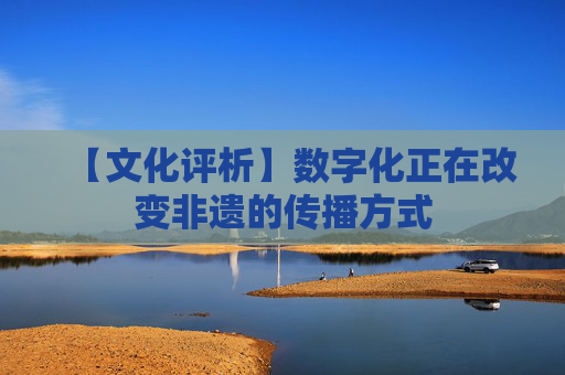 【文化评析】数字化正在改变非遗的传播方式