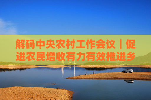 解码中央农村工作会议｜促进农民增收有力有效推进乡村全面振兴