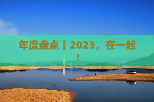 年度盘点丨2023，在一起！