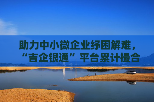 助力中小微企业纾困解难，“吉企银通”平台累计撮合融资1000亿元！