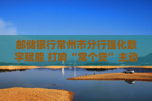邮储银行常州市分行强化数字赋能 打响“常个贷”主动授信品牌