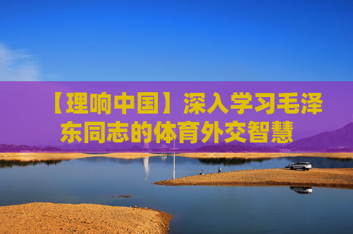 【理响中国】深入学习毛泽东同志的体育外交智慧